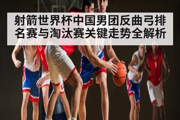 射箭世界杯中国男团反曲弓排名赛与淘汰赛关键走势全解析