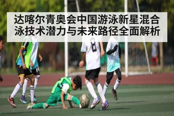 达喀尔青奥会中国游泳新星混合泳技术潜力与未来路径全面解析