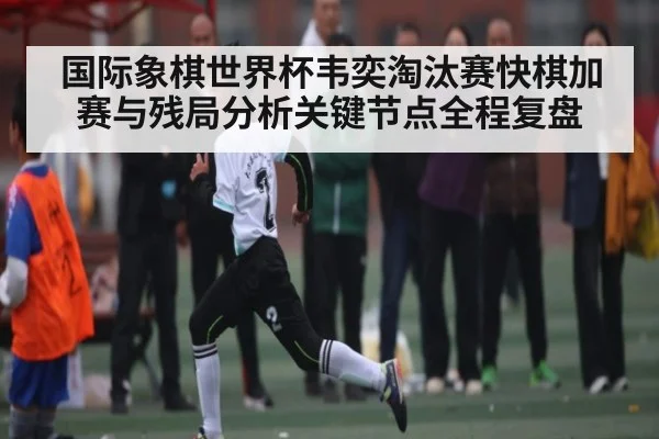 国际象棋世界杯韦奕淘汰赛快棋加赛与残局分析关键节点全程复盘