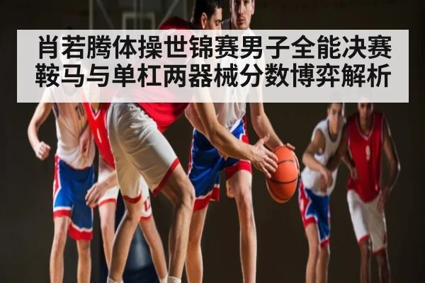 肖若腾体操世锦赛男子全能决赛鞍马与单杠两器械分数博弈解析
